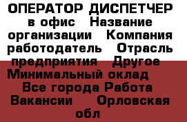 ОПЕРАТОР-ДИСПЕТЧЕР в офис › Название организации ­ Компания-работодатель › Отрасль предприятия ­ Другое › Минимальный оклад ­ 1 - Все города Работа » Вакансии   . Орловская обл.